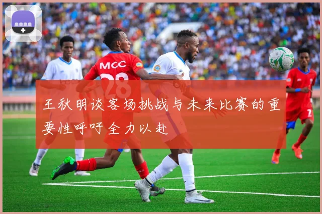 王秋明谈客场挑战与未来比赛的重要性呼吁全力以赴