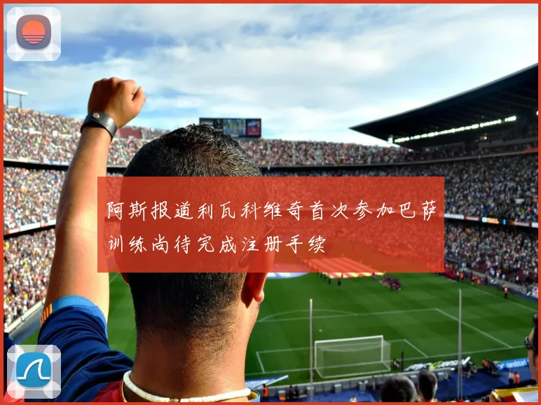 阿斯报道利瓦科维奇首次参加巴萨训练尚待完成注册手续