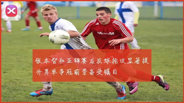 张本智和亚锦赛后发球抢攻显著提升男单争冠前景备受瞩目