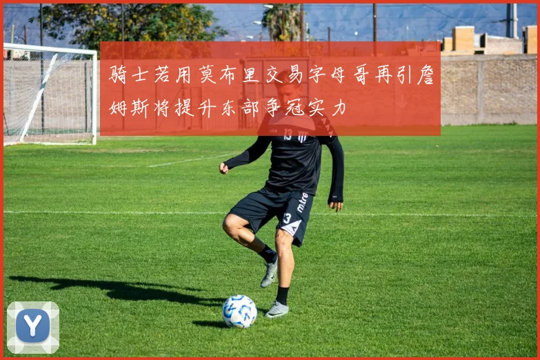 骑士若用莫布里交易字母哥再引詹姆斯将提升东部争冠实力