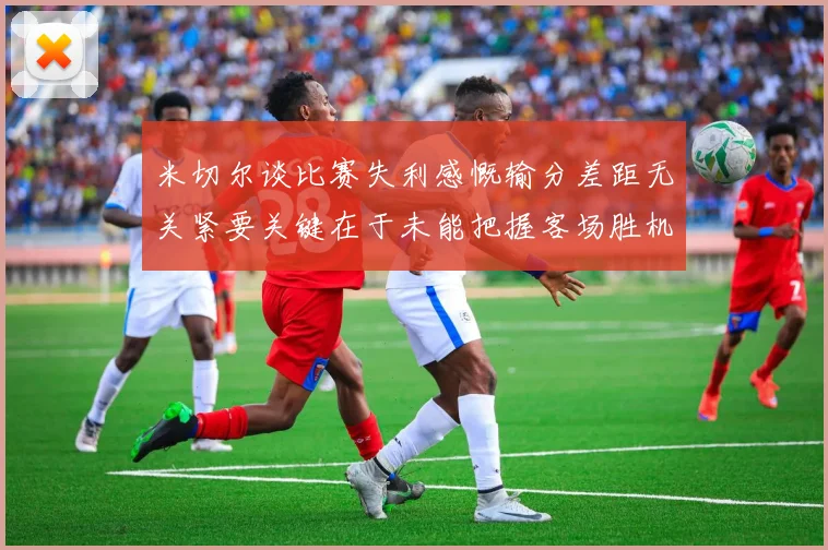 米切尔谈比赛失利感慨输分差距无关紧要关键在于未能把握客场胜机