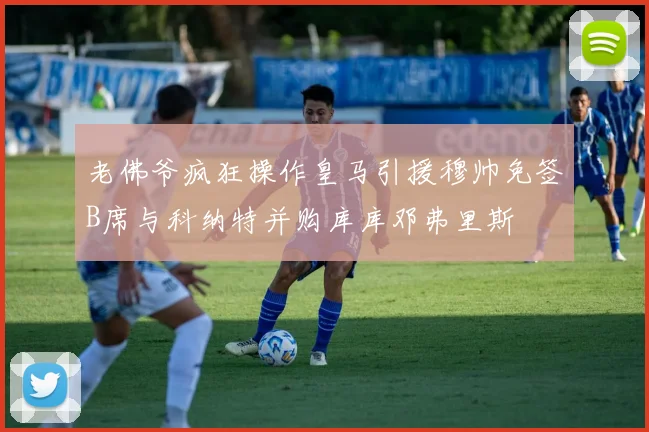 老佛爷疯狂操作皇马引援穆帅免签B席与科纳特并购库库邓弗里斯