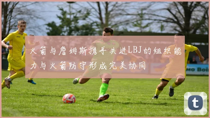 火箭与詹姆斯携手共进LBJ的组织能力与火箭防守形成完美协同