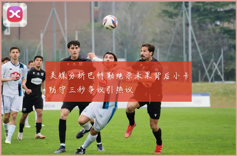美媒分析巴特勒绝杀未果背后小卡防守三秒争议引热议