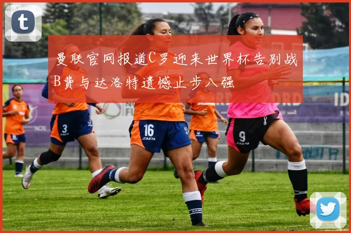 曼联官网报道C罗迎来世界杯告别战B费与达洛特遗憾止步八强