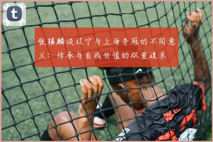 张镇麟谈辽宁与上海夺冠的不同意义：传承与自我价值的双重追求