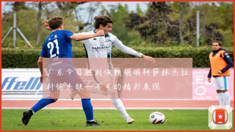 广东今日胜利依赖胡明轩萨林杰拉科徐杰缺一不可的精彩表现
