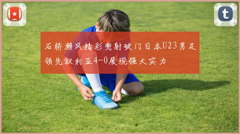 石桥濑风精彩兜射破门日本U23男足领先叙利亚4-0展现强大实力