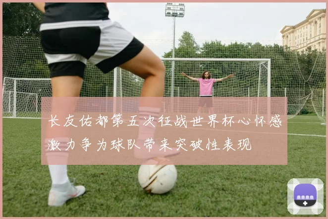长友佑都第五次征战世界杯心怀感激力争为球队带来突破性表现