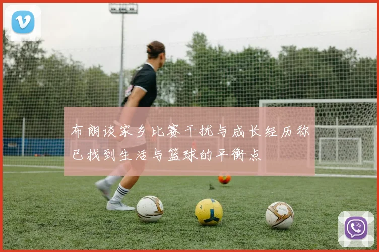 布朗谈家乡比赛干扰与成长经历称已找到生活与篮球的平衡点