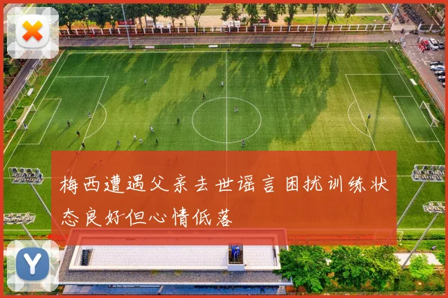 梅西遭遇父亲去世谣言困扰训练状态良好但心情低落