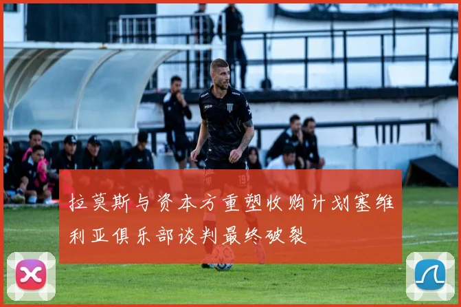 拉莫斯与资本方重塑收购计划塞维利亚俱乐部谈判最终破裂