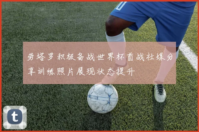 劳塔罗积极备战世界杯首战社媒分享训练照片展现状态提升