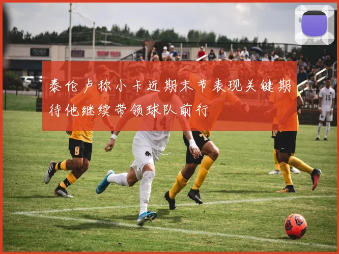 泰伦卢称小卡近期末节表现关键期待他继续带领球队前行
