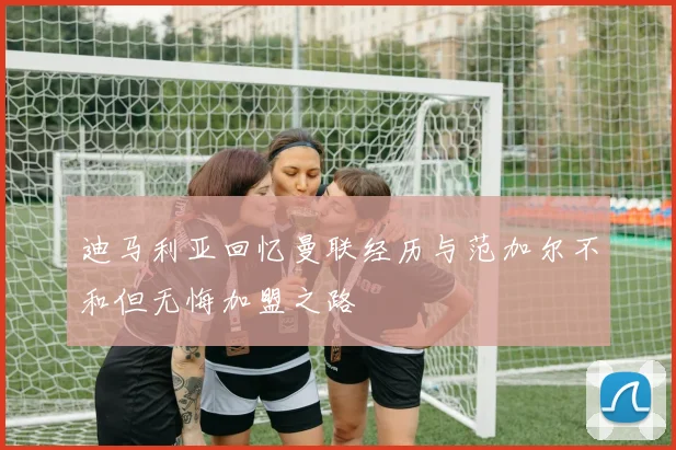 迪马利亚回忆曼联经历与范加尔不和但无悔加盟之路