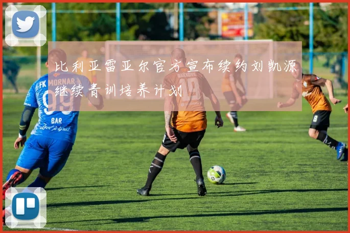 比利亚雷亚尔官方宣布续约刘凯源继续青训培养计划