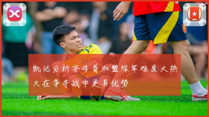 凯记分析字母哥加盟绿军难度大热火在争夺战中更具优势