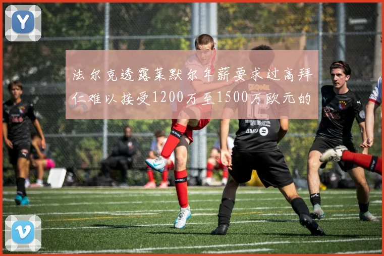法尔克透露莱默尔年薪要求过高拜仁难以接受1200万至1500万欧元的报价