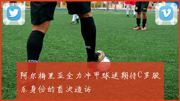 阿尔梅里亚全力冲甲球迷期待C罗股东身份的首次造访