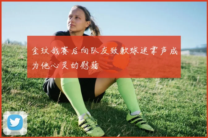 金玟哉赛后向队友致歉球迷掌声成为他心灵的慰藉