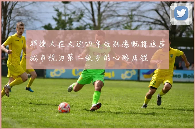 邓捷夫在大连四年告别感慨将这座城市视为第二故乡的心路历程