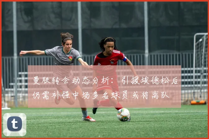 曼联转会动态分析：引援埃德松后仍需补强中场多名球员或将离队