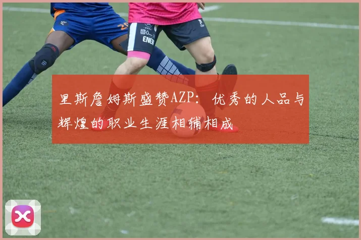 里斯詹姆斯盛赞AZP：优秀的人品与辉煌的职业生涯相辅相成
