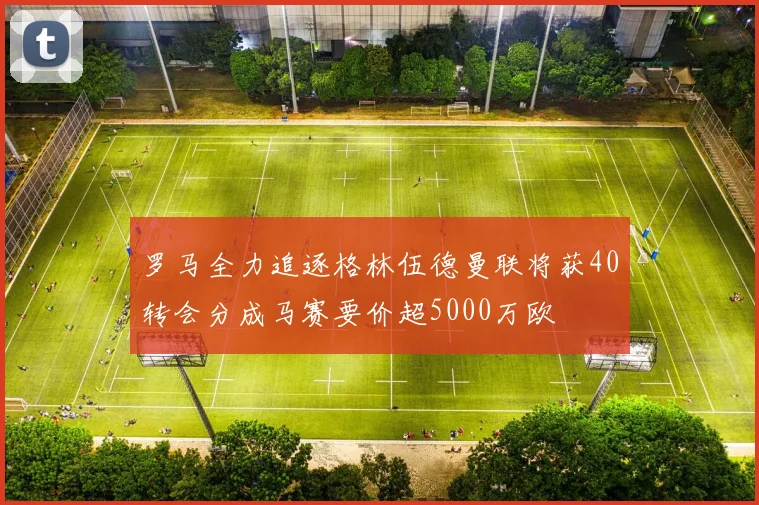 罗马全力追逐格林伍德曼联将获40转会分成马赛要价超5000万欧