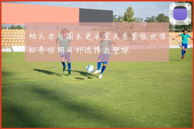 帕瓦尔与国米更衣室关系紧张世俱杯养伤期间却选择打壁球