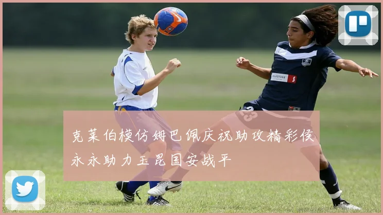 克莱伯模仿姆巴佩庆祝助攻精彩侯永永助力玉昆国安战平